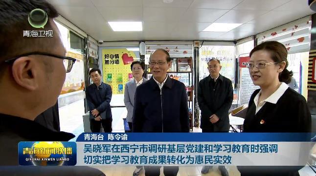 吴晓军在西宁市调研基层党建和学习教育时强 切实把学习教育成果转化为惠民实效